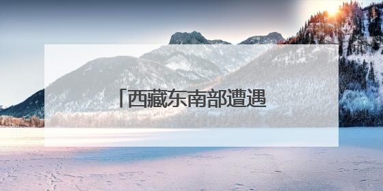 西藏东南部遭遇持续强降水 气象部门发布预警