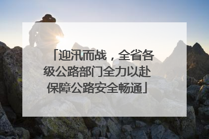 迎汛而战，全省各级公路部门全力以赴保障公路安全畅通