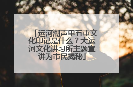 运河潮声里五重文化印记是什么？大运河文化讲习所主题宣讲为市民揭秘