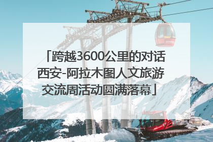 跨越3600公里的对话 西安-阿拉木图人文旅游交流周活动圆满落幕