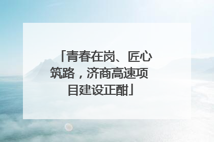 青春在岗、匠心筑路，济商高速项目建设正酣
