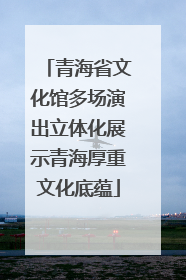 青海省文化馆多场演出立体化展示青海厚重文化底蕴