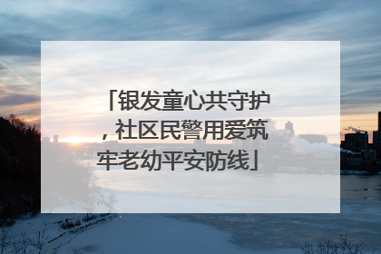 银发童心共守护，社区民警用爱筑牢老幼平安防线