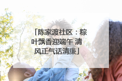 陈家渡社区：粽叶飘香迎端午 清风正气话清廉