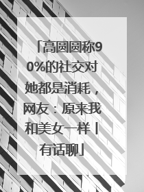 高圆圆称90%的社交对她都是消耗，网友：原来我和美女一样丨有话聊