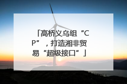 高桥义乌组“CP”，打造湘非贸易“超级接口”