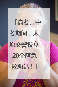 高考、中考期间，太原交警设立20个应急救助站！