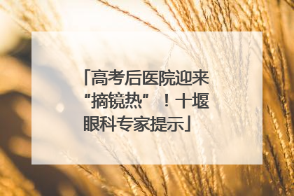 高考后医院迎来“摘镜热”！十堰眼科专家提示