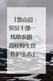 鲁山县：党员干部一线助农耕 高校师生宣传护生态