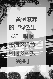 黄河滋养的“绿色生意” 唱响长清区沿黄村的乡村振兴曲