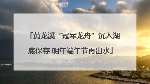 黄龙溪“冠军龙舟”沉入湖底保存 明年端午节再出水