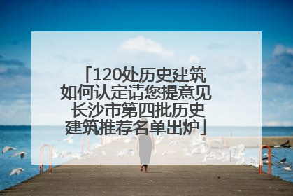 120处历史建筑如何认定请您提意见 长沙市第四批历史建筑推荐名单出炉