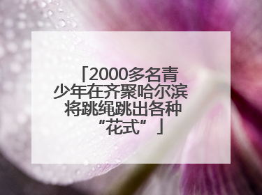2000多名青少年在齐聚哈尔滨 将跳绳跳出各种“花式”