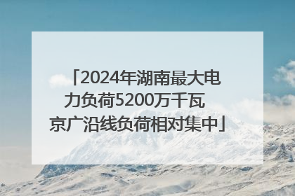 2024年湖南最大电力负荷5200万千瓦 京广沿线负荷相对集中