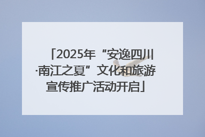 2025年“安逸四川·南江之夏”文化和旅游宣传推广活动开启