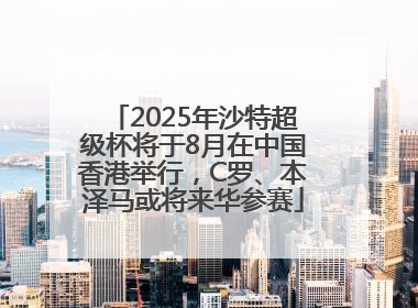 2025年沙特超级杯将于8月在中国香港举行，C罗、本泽马或将来华参赛