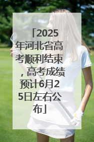 2025年河北省高考顺利结束，高考成绩预计6月25日左右公布