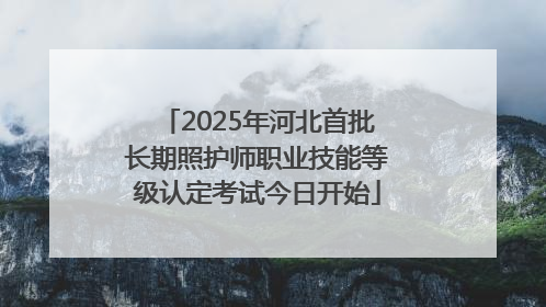 2025年河北首批长期照护师职业技能等级认定考试今日开始