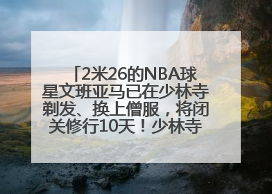 2米26的NBA球星文班亚马已在少林寺剃发、换上僧服，将闭关修行10天！少林寺回应：人在寺里