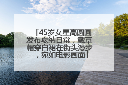 45岁女星高圆圆发布戛纳日常，戴草帽穿白裙在街头漫步，宛如电影画面