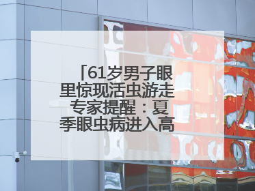 61岁男子眼里惊现活虫游走 专家提醒：夏季眼虫病进入高发期注意防护
