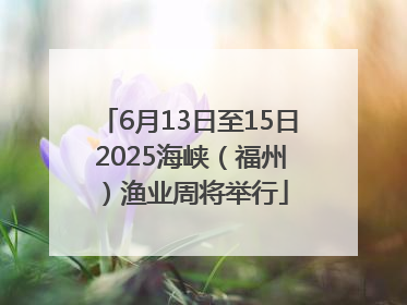 6月13日至15日 2025海峡（福州）渔业周将举行